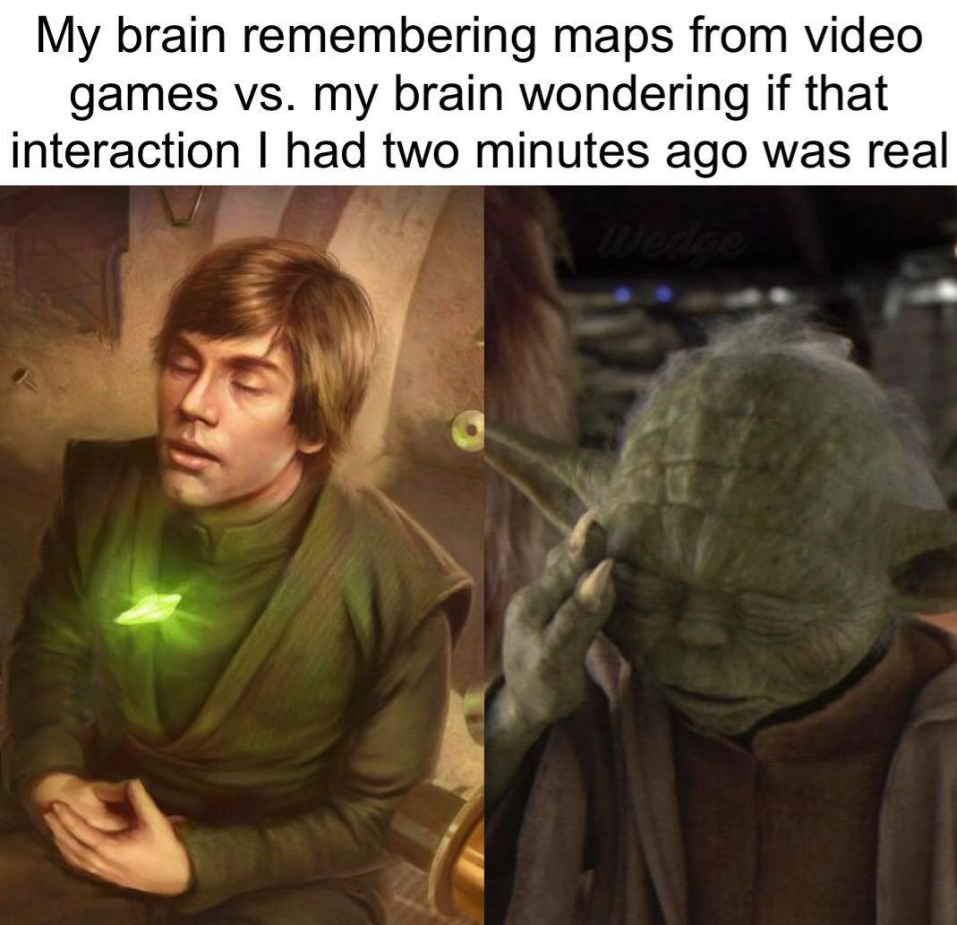 This meme is a humorous comparison between two images. The first image is of Luke Skywalker from the Star Wars franchise, looking confused and disoriented. The text above the image reads, "My brain remembering maps from video games vs. my brain wondering if that interaction I had two minutes ago was real." The second image is of Yoda from the same franchise, with a similar look of confusion and concern. The meme is poking fun at the way our brains can struggle to remember certain events or interactions, and the struggle to distinguish between what's real and what's not.